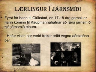 Lærlingur Í járnsmíðiFyrst fór hann til Glükstad, en 17-18 ára gamall er hann kominn til Kaupmannahafnar að læra járnsmíði hjá járnsmið einum.- Hefur vistin þar verið frekar erfið vegna aðstæðna þar. 