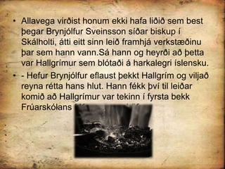Allavega virðist honum ekki hafa liðið sem best þegar Brynjólfur Sveinsson síðar biskup í Skálholti, átti eitt sinn leið framhjá verkstæðinu þar sem hann vann.Sá hann og heyrði að þetta var Hallgrímur sem blótaði á harkalegri íslensku.- Hefur Brynjólfur eflaust þekkt Hallgrím og viljað reyna rétta hans hlut. Hann fékk því til leiðar komið að Hallgrímur var tekinn í fyrsta bekk Frúarskólans í Kaupmannahöfn.