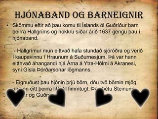 Hjónaband og BarneignirSkömmu eftir að þau komu til Íslands ól Guðríður barn þeirra Hallgríms og nokkru síðar árið 1637 gengu þau í hjónaband. - Hallgrímur mun eittvað hafa stundað sjóróðra og verið í kaupavinnu í Hraunum á Suðurnesjum. Þá var hann eitthvað áhangandi hjá Árna á Ytra-Hólmi á Akranesi, syni Gísla Þórðarsonar lögmanns.- Eignuðust þau hjónin þrjú börn, dóu tvö börnin mjög ung en eitt þeirra lifði til fimmtugt. Þau hétu Steinunn, Ejólfur og Guðmundur.