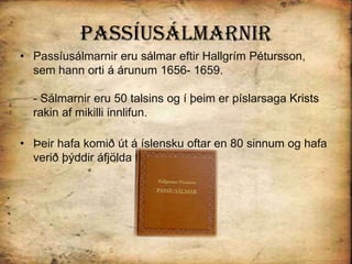 PassíusálmarnirPassíusálmarnir eru sálmar eftir Hallgrím Pétursson, sem hann orti á árunum 1656- 1659. - Sálmarnir eru 50 talsins og í þeim er píslarsaga Krists rakin af mikilli innlifun. Þeir hafa komið út á íslensku oftar en 80 sinnum og hafa verið þýddir áfjölda tungumála. 