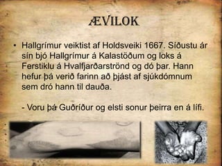 ÆvilokHallgrímur veiktist af Holdsveiki 1667. Síðustu ár sín bjó Hallgrímur á Kalastöðum og loks á Ferstiklu á Hvalfjarðarströnd og dó þar. Hann hefur þá verið farinn að þjást af sjúkdómnum sem dró hann til dauða.- Voru þá Guðríður og elsti sonur þeirra en á lífi. 