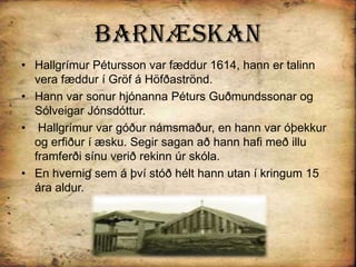 BarnæskanHallgrímur Pétursson var fæddur 1614, hann er talinn vera fæddur í Gröf á Höfðaströnd.Hann var sonur hjónanna Péturs Guðmundssonar og Sólveigar Jónsdóttur.Hallgrímur var góður námsmaður, en hann var óþekkur og erfiður í æsku. Segir sagan að hann hafi með illu framferði sínu verið rekinn úr skóla. En hvernig sem á því stóð hélt hann utan í kringum 15 ára aldur.