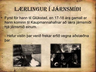 Lærlingur Í járnsmíðiFyrst fór hann til Glükstad, en 17-18 ára gamall er hann kominn til Kaupmannahafnar að læra járnsmíði hjá járnsmið einum.- Hefur vistin þar verið frekar erfið vegna aðstæðna þar. 