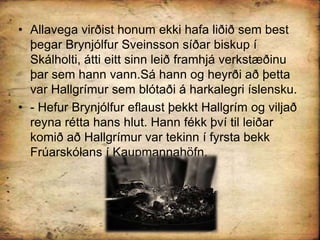 Allavega virðist honum ekki hafa liðið sem best þegar Brynjólfur Sveinsson síðar biskup í Skálholti, átti eitt sinn leið framhjá verkstæðinu þar sem hann vann.Sá hann og heyrði að þetta var Hallgrímur sem blótaði á harkalegri íslensku.- Hefur Brynjólfur eflaust þekkt Hallgrím og viljað reyna rétta hans hlut. Hann fékk því til leiðar komið að Hallgrímur var tekinn í fyrsta bekk Frúarskólans í Kaupmannahöfn.