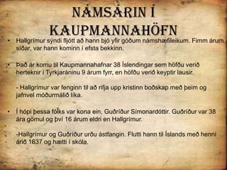 Námsárin í KaupmannahöfnHallgrímur sýndi fljótt að hann bjó yfir góðum námshæfileikum. Fimm árum síðar, var hann kominn í efsta bekkinn.Það ár komu til Kaupmannahafnar 38 Íslendingar sem höfðu verið herteknir í Tyrkjaráninu 9 árum fyrr, en höfðu verið keyptir lausir. - Hallgrímur var fenginn til að rifja upp kristinn boðskap með þeim og jafnvel móðurmálið líka. Í hópi þessa fólks var kona ein, Guðríður Símonardóttir. Guðríður var 38 ára gömul og því 16 árum eldri en Hallgrímur. -Hallgrímur og Guðríður urðu ástfangin. Flutti hann til Íslands með henni árið 1637 og hætti í skóla.