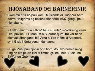 Hjónaband og BarneignirSkömmu eftir að þau komu til Íslands ól Guðríður barn þeirra Hallgríms og nokkru síðar árið 1637 gengu þau í hjónaband. - Hallgrímur mun eittvað hafa stundað sjóróðra og verið í kaupavinnu í Hraunum á Suðurnesjum. Þá var hann eitthvað áhangandi hjá Árna á Ytra-Hólmi á Akranesi, syni Gísla Þórðarsonar lögmanns.- Eignuðust þau hjónin þrjú börn, dóu tvö börnin mjög ung en eitt þeirra lifði til fimmtugt. Þau hétu Steinunn, Ejólfur og Guðmundur.