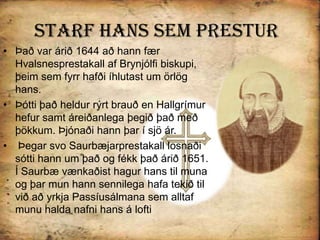 Starf Hans sem PresturÞað var árið 1644 að hann fær Hvalsnesprestakall af Brynjólfi biskupi, þeim sem fyrr hafði íhlutast um örlög hans. Þótti það heldur rýrt brauð en Hallgrímur hefur samt áreiðanlega þegið það með þökkum. Þjónaði hann þar í sjö ár. Þegar svo Saurbæjarprestakall losnaði sótti hann um það og fékk það árið 1651. Í Saurbæ vænkaðist hagur hans til muna og þar mun hann sennilega hafa tekið til við að yrkja Passíusálmana sem alltaf munu halda nafni hans á lofti