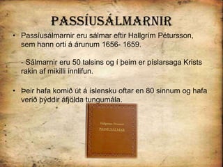 PassíusálmarnirPassíusálmarnir eru sálmar eftir Hallgrím Pétursson, sem hann orti á árunum 1656- 1659. - Sálmarnir eru 50 talsins og í þeim er píslarsaga Krists rakin af mikilli innlifun. Þeir hafa komið út á íslensku oftar en 80 sinnum og hafa verið þýddir áfjölda tungumála. 