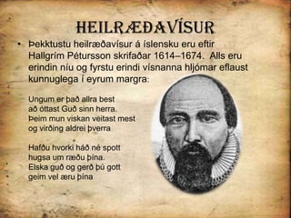 HeilræðavísurÞekktustu heilræðavísur á íslensku eru eftir  Hallgrím Pétursson skrifaðar 1614–1674.  Alls eru erindin níu og fyrstu erindi vísnanna hljómar eflaust kunnuglega í eyrum margra: Ungum er það allra bestað óttast Guð sinn herra. Þeim mun viskan veitast mestog virðing aldrei þverraHafðu hvorki háð né spott hugsa um ræðu þína.Elska guð og gerð þú gottgeim vel æru þína 