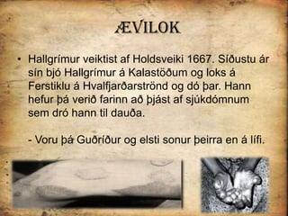 ÆvilokHallgrímur veiktist af Holdsveiki 1667. Síðustu ár sín bjó Hallgrímur á Kalastöðum og loks á Ferstiklu á Hvalfjarðarströnd og dó þar. Hann hefur þá verið farinn að þjást af sjúkdómnum sem dró hann til dauða.- Voru þá Guðríður og elsti sonur þeirra en á lífi. 