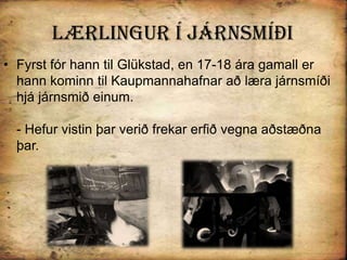 Lærlingur Í járnsmíðiFyrst fór hann til Glükstad, en 17-18 ára gamall er hann kominn til Kaupmannahafnar að læra járnsmíði hjá járnsmið einum.- Hefur vistin þar verið frekar erfið vegna aðstæðna þar. 