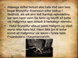 Allavega virðist honum ekki hafa liðið sem best þegar Brynjólfur Sveinsson síðar biskup í Skálholti, átti eitt sinn leið framhjá verkstæðinu þar sem hann vann.Sá hann og heyrði að þetta var Hallgrímur sem blótaði á harkalegri íslensku.- Hefur Brynjólfur eflaust þekkt Hallgrím og viljað reyna rétta hans hlut. Hann fékk því til leiðar komið að Hallgrímur var tekinn í fyrsta bekk Frúarskólans í Kaupmannahöfn.
