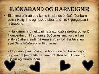 Hjónaband og BarneignirSkömmu eftir að þau komu til Íslands ól Guðríður barn þeirra Hallgríms og nokkru síðar árið 1637 gengu þau í hjónaband. - Hallgrímur mun eittvað hafa stundað sjóróðra og verið í kaupavinnu í Hraunum á Suðurnesjum. Þá var hann eitthvað áhangandi hjá Árna á Ytra-Hólmi á Akranesi, syni Gísla Þórðarsonar lögmanns.- Eignuðust þau hjónin þrjú börn, dóu tvö börnin mjög ung en eitt þeirra lifði til fimmtugt. Þau hétu Steinunn, Ejólfur og Guðmundur.