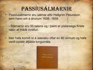 PassíusálmarnirPassíusálmarnir eru sálmar eftir Hallgrím Pétursson, sem hann orti á árunum 1656- 1659. - Sálmarnir eru 50 talsins og í þeim er píslarsaga Krists rakin af mikilli innlifun. Þeir hafa komið út á íslensku oftar en 80 sinnum og hafa verið þýddir áfjölda tungumála. 