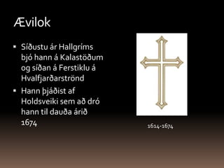 ÆvilokSíðustu ár Hallgríms bjó hann á Kalastöðum og síðan á Ferstiklu á Hvalfjarðarströnd Hann þjáðist af Holdsveiki sem að dró hann til dauða árið 16741614-1674