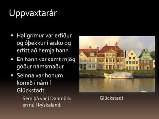 UppvaxtarárHallgrímur var erfiður og óþekkur í æsku og erfitt að hemja hannEn hann var samt mjög góður námsmaðurSeinna var honum komið í nám í GlückstadtSem þá var í Danmörk en nú í ÞýskalandiGlückstadt