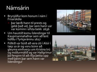 NámsárinBrynjólfur kom honum í nám í Frúarskóla þar lærði hann til prests og gekk það vel, þar sem hann var var kominn í efsta bekk  1636Um haustið komu Íslendingar til Kaupmannahafnar sem að lent höfðu í Tyrkjaráninu 1627 Fólkið var búið að vera úti í Alsír í tæp 10 ár og voru búnir að gleyma einhverju um Kristna trú og móðurmálið og var Hallgrímur þá fenginn til að rifja þetta upp með þeim þar sem hann var Íslendingur