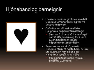 Hjónaband og barneignirÍ þessum hópi var gift kona sem hét Guðríður Símonardóttir og var frá VestmannaeyjumGuðríður var allnokkru eldri en Hallgrímur en þau urðu ástfangin Sem varð til þess að hann yfirgaf námið í Danmörku og fór ásamt Guðríði til Íslands  þegar hópurinn var sendur heimSnemma vors árið 1637 varð Guðríður ófrísk af fyrsta barni þeirra Steinunni, en hún dó ung og Hallgrímur syrgði hana mjög Þau eignuðust síðan 2 stráka Eyjólf og Guðmund
