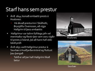 Starf hans sem presturÁrið  1644 losnaði embætti prests á Hvalsnesi. Þá ákvað presturinn í Skálholti, Brynjólfur Sveinsson, að vígja Hallgrím til þess embættis Hallgrímur var talinn fyllilega jafn vel menntaður og flestir þeir sem voru vígðir til prests á Íslandi, þó að hann hafi ekki lokið prófi Árið 1651 varð Hallgrímur prestur á Saurbæ á Hvalfjarðarströnd og fluttust þau þangað Talið er að þar hafi Hallgrími líkað betur HvalsnesSaurbær