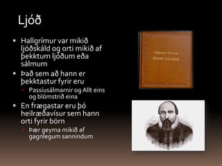 LjóðHallgrímur var mikið ljóðskáld og orti mikið af þekktum ljóðum eða sálmum Það sem að hann er þekktastur fyrir eru Passíusálmarnir og Allt eins og blómstrið eina  En frægastar eru þó heilræðavísur sem hann orti fyrir börn Þær geyma mikið af gagnlegum sannindum 