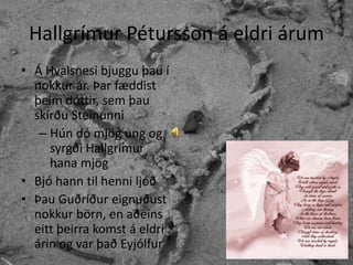 Hallgrímur Pétursson á eldri árumÁ Hvalsnesi bjuggu þau í nokkur ár. Þar fæddist þeim dóttir, sem þau skírðu SteinunniHún dó mjög ung og syrgði Hallgrímur hana mjögBjó hann til henni ljóðÞau Guðríður eignuðust nokkur börn, en aðeins eitt þeirra komst á eldri árin og var það Eyjólfur