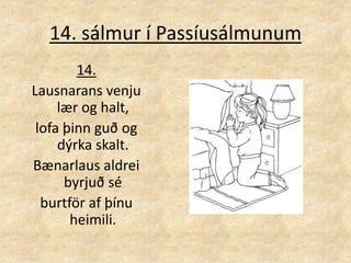 14. sálmur í Passíusálmunum14.Lausnarans venju lær og halt, lofa þinn guð og dýrka skalt. Bænarlaus aldrei byrjuð sé burtför af þínu heimili. 