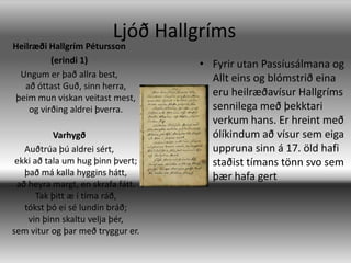 Ljóð HallgrímsHeilræði Hallgrím Pétursson(erindi 1)Ungum er það allra best, að óttast Guð, sinn herra, þeim mun viskan veitast mest, og virðing aldrei þverra.  VarhygðAuðtrúa þú aldrei sért, ekki að tala um hug þinn þvert; það má kalla hyggins hátt, að heyra margt, en skrafa fátt. Tak þitt æ í tíma ráð, tókst þó ei sé lundin bráð; vin þinn skaltu velja þér, sem vitur og þar með tryggur er. Fyrir utan Passíusálmana og Allt eins og blómstrið eina eru heilræðavísur Hallgríms sennilega með þekktari verkum hans. Er hreint með ólíkindum að vísur sem eiga uppruna sinn á 17. öld hafi staðist tímans tönn svo sem þær hafa gert