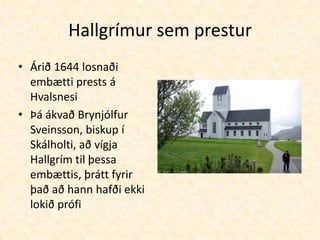 Hallgrímur sem presturÁrið 1644 losnaði embætti prests á HvalsnesiÞá ákvað Brynjólfur Sveinsson, biskup í Skálholti, að vígja Hallgrím til þessa embættis, þrátt fyrir það að hann hafði ekki lokið prófi