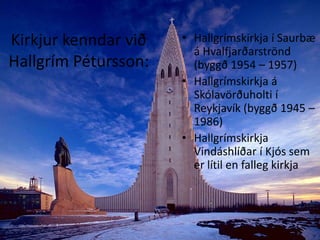 Kirkjur kenndar við Hallgrím Pétursson:Hallgrímskirkja í Saurbæ á Hvalfjarðarströnd (byggð 1954 – 1957)Hallgrímskirkja á Skólavörðuholti í Reykjavík (byggð 1945 – 1986)Hallgrímskirkja Vindáshlíðar í Kjós sem er lítil en falleg kirkja