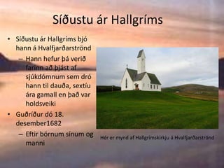 Síðustu ár HallgrímsSíðustu ár Hallgríms bjó hann á HvalfjarðarströndHann hefur þá verið farinn að þjást af sjúkdómnum sem dró hann til dauða, sextíu ára gamall en það var holdsveikiGuðríður dó 18. desember1682Eftir börnum sínum og manniHér er mynd af Hallgrímskirkju á Hvalfjarðarströnd