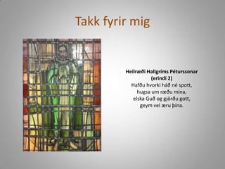 Takk fyrir mig Heilræði Hallgríms Péturssonar(erindi 2)Hafðu hvorki háð né spott, hugsa um ræðu mína, elska Guð og gjörðu gott, geym vel æru þína. 