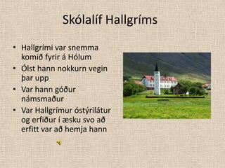 Skólalíf HallgrímsHallgrími var snemma komið fyrir á Hólum Ólst hann nokkurn vegin þar uppVar hann góður námsmaðurVar Hallgrímur óstýrilátur og erfiður í æsku svo að erfitt var að hemja hann