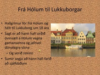 Frá Hólum til LukkuborgarHallgrímur fór frá Hólum og hélt til Lukkuborg um 18 áraSagt er að hann hafi orðið óvinsæll á Hólum vegna gamansamra og jafnvel dónalegra vísnaOg verið rekinnSumir segja að hann hafi farið að sjálfdáðum