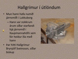 Hallgrímur í útlöndumMun hann hafa numið járnsmíði í LukkuborgHann var nokkrum árum síðar starfandi hjá járnsmið í Kaupmannahöfn sem fór heldur illa með hannÞar hitti Hallgrímur Brynjólf Sveinsson, síðar biskup