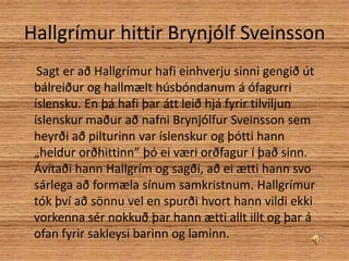 Hallgrímur hittir Brynjólf Sveinsson     Sagt er að Hallgrímur hafi einhverju sinni gengið út bálreiður og hallmælt húsbóndanum á ófagurri íslensku. En þá hafi þar átt leið hjá fyrir tilviljun íslenskur maður að nafni Brynjólfur Sveinsson sem heyrði að pilturinn var íslenskur og þótti hann „heldur orðhittinn” þó ei væri orðfagur í það sinn. Ávítaði hann Hallgrím og sagði, að ei ætti hann svo sárlega að formæla sínum samkristnum. Hallgrímur tók því að sönnu vel en spurði hvort hann vildi ekki vorkenna sér nokkuð þar hann ætti allt illt og þar á ofan fyrir sakleysi barinn og laminn.