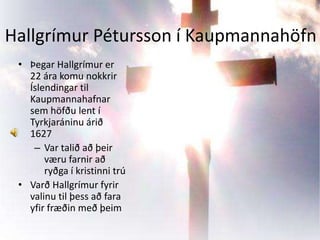 Hallgrímur Pétursson í KaupmannahöfnÞegar Hallgrímur er 22 ára komu nokkrir Íslendingar til Kaupmannahafnar sem höfðu lent í Tyrkjaráninu árið 1627Var talið að þeir væru farnir að ryðga í kristinni trúVarð Hallgrímur fyrir valinu til þess að fara yfir fræðin með þeim