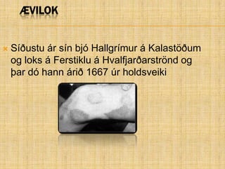 ÆvilokSíðustu ár sín bjó Hallgrímur á Kalastöðum og loks á Ferstiklu á Hvalfjarðarströnd og þar dó hann árið 1667 úr holdsveiki