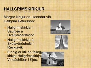 HallgrímskirkjurHallgrímskirkja í Saurbæ á Hvalfjarðarströnd Hallgrímskirkja á Skólavörðuholti í Reykjavík Einnig er lítil en falleg kirkja: Hallgrímskirkja Vindáshlíðar í Kjós. Margar kirkjur eru kenndar við Hallgrím Pétursson: 