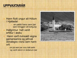 UppvaxtarárHann flutti ungur að Hólum í Hjaltadal  en pabbi hans vann þar sem hringjari við kirkjunaHallgrímur  hafi verið erfiður í æsku  Hann varð óvinsæll vegna gamansamra og jafnvel dónalegra vísna sem hann orti um þá sem þar voru hátt settir og verið rekinn úr skólanum þar