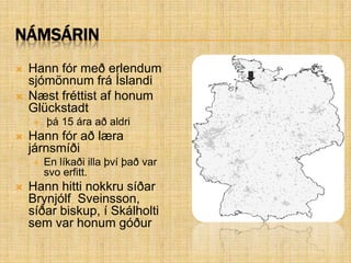 NámsárinHann fór með erlendum sjómönnum frá ÍslandiNæst fréttist af honum Glückstadt þá 15 ára að aldriHann fór að læra járnsmíðiEn líkaði illa því það var svo erfitt.Hann hitti nokkru síðar Brynjólf  Sveinsson, síðar biskup, í Skálholti sem var honum góður