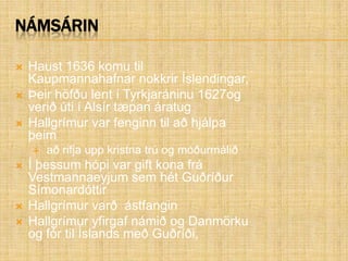 NámsárinHaust 1636 komu til Kaupmannahafnar nokkrir Íslendingar,Þeir höfðu lent í Tyrkjaráninu 1627og verið úti í Alsír tæpan áratugHallgrímur var fenginn til að hjálpa þeim að rifja upp kristna trú og móðurmáliðÍ þessum hópi var gift kona frá Vestmannaeyjum sem hét Guðríður SímonardóttirHallgrímur varð  ástfanginHallgrímur yfirgaf námið og Danmörku og fór til Íslands með Guðríði,