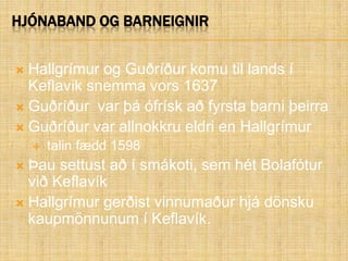 Hjónaband og barneignirHallgrímur og Guðríður komu til lands í Keflavik snemma vors 1637Guðríður  var þá ófrísk að fyrsta barni þeirraGuðríður var allnokkru eldri en Hallgrímur talin fædd 1598Þau settust að í smákoti, sem hét Bolafótur við Keflavík Hallgrímur gerðist vinnumaður hjá dönsku kaupmönnunum í Keflavík. 