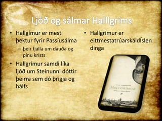 Hallgímur er mest þektur fyrir Passíusálma þeir fjalla um dauða og pínu kristsHallgrímur samdi líka ljóð um Steinunni dóttir þeirra sem dó þrigja og hálfsHallgrímur er eittmestatrúarskáldÍslendingaLjóð og sálmar Halllgríms