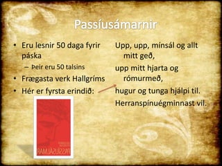 Eru lesnir 50 daga fyrir páskaÞeir eru 50 talsinsFrægasta verk HallgrímsHér er fyrsta erindið:Upp, upp, mínsál og allt mitt geð, upp mitt hjarta og rómurmeð, hugur og tunga hjálpi til. Herranspínuégminnast vil. Passíusámarnir