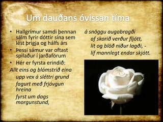 Hallgrímur samdi þennan sálm fyrir dóttir sína sem lést þrigja og hálfs ársÞessi sámur var oftast spilaður í jarðaförumHér er fyrsta erindið:Allt eins og blómstrið eina	upp vex á sléttri grund	fagurt með frjóvgun hreina	fyrst um dags morgunstund,á snöggu augabragði	af skorið verður fljótt,	lit og blöð niður lagði, -	líf mannlegt endar skjótt. Um dauðans óvissan tíma