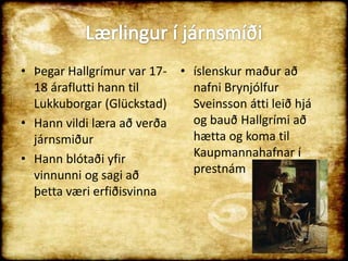 Lærlingur í járnsmíðiÞegar Hallgrímur var 17-18 áraflutti hann til Lukkuborgar (Glückstad)Hann vildi læra að verða járnsmiðurHann blótaði yfir vinnunni og sagi að þetta væri erfiðisvinna íslenskur maður að nafni Brynjólfur Sveinsson átti leið hjá og bauð Hallgrími að hætta og koma til Kaupmannahafnar í prestnám 
