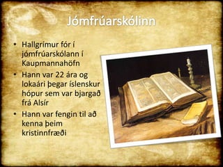 Jómfrúarskólinn Hallgrímur fór í jómfrúarskólann í KaupmannahöfnHann var 22 ára og lokaári þegar íslenskur hópur sem var bjargað frá AlsírHann var fengin til að kenna þeim kristinnfræði  
