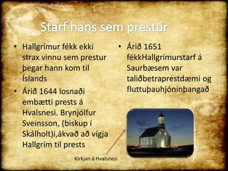 Hallgrímur fékk ekki strax vinnu sem prestur þegar hann kom til ÍslandsÁrið 1644 losnaði embætti prests á Hvalsnesi. Brynjólfur Sveinsson, (biskup í Skálholt)i,ákvað að vígja Hallgrím til prestsStarf hans sem presturÁrið 1651 fékkHallgrímurstarf á Saurbæsem var taliðbetraprestdæmi og  fluttuþauhjóninþangaðKirkjan á Hvalsnesi