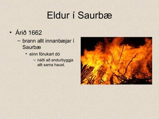 Eldur í Saurbæ Árið 1662  brann allt innanbæjar í Saurbæ einn förukarl dó náði að endurbyggja allt sama haust.  