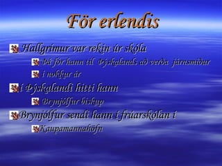 För erlendis Hallgrímur var rekin úr skóla Þá fór hann til  Þýskalands að verða  járnsmiður í nokkur ár í Þýskalandi hitti hann Brynjólfur biskup Brynjólfur sendi hann í frúarskólan í  Kaupamannahöfn 